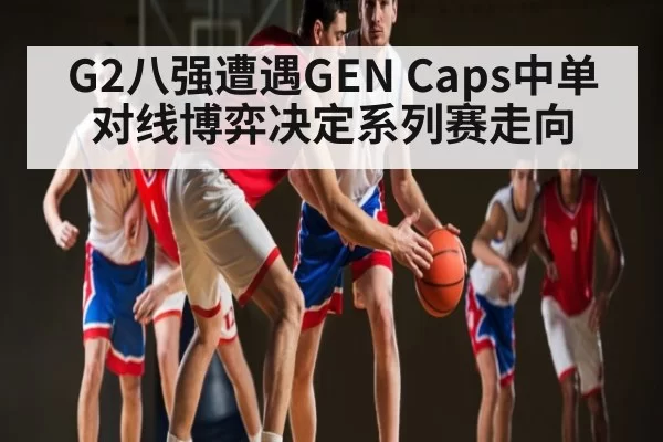 G2八强遭遇GEN Caps中单对线博弈决定系列赛走向